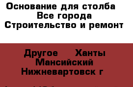 Основание для столба - Все города Строительство и ремонт » Другое   . Ханты-Мансийский,Нижневартовск г.